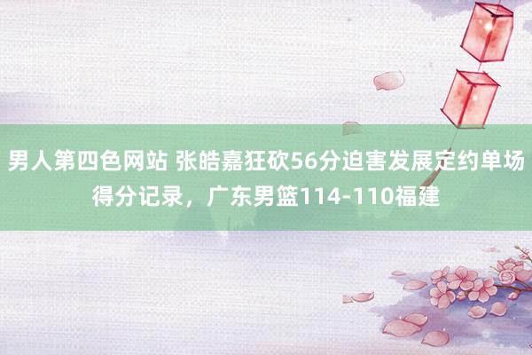 男人第四色网站 张皓嘉狂砍56分迫害发展定约单场得分记录，广东男篮114-110福建