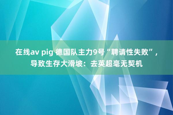 在线av pig 德国队主力9号“聘请性失败”，导致生存大滑坡：去英超毫无契机