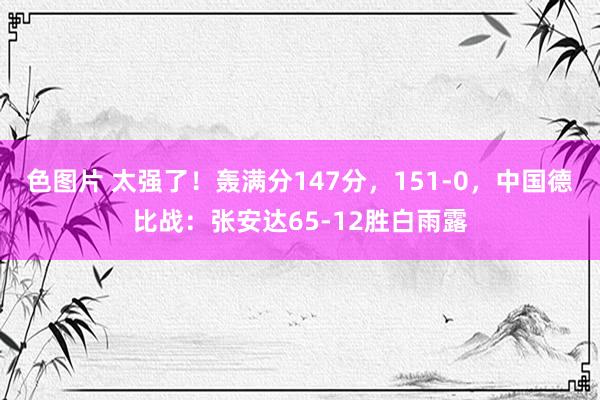 色图片 太强了！轰满分147分，151-0，中国德比战：张安达65-12胜白雨露