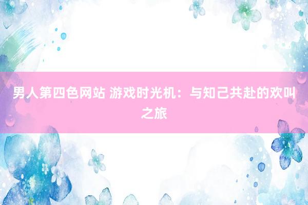 男人第四色网站 游戏时光机：与知己共赴的欢叫之旅