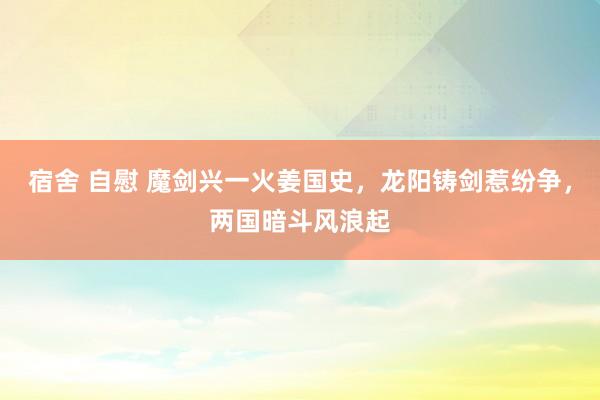 宿舍 自慰 魔剑兴一火姜国史，龙阳铸剑惹纷争，两国暗斗风浪起