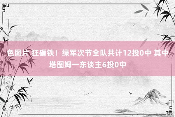 色图片 狂砸铁！绿军次节全队共计12投0中 其中塔图姆一东谈主6投0中