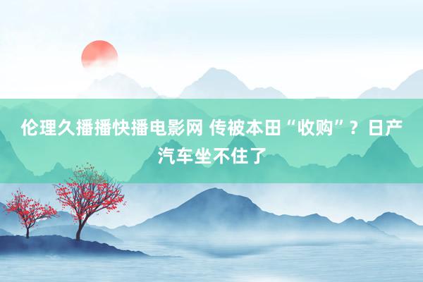 伦理久播播快播电影网 传被本田“收购”？日产汽车坐不住了