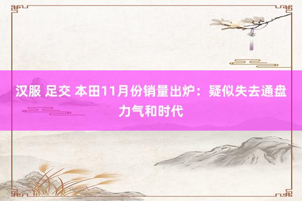 汉服 足交 本田11月份销量出炉：疑似失去通盘力气和时代
