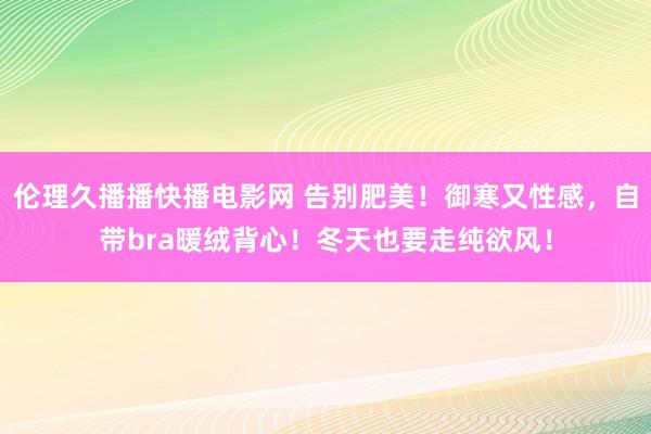 伦理久播播快播电影网 告别肥美！御寒又性感，自带bra暖绒背心！冬天也要走纯欲风！