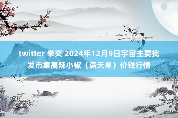twitter 拳交 2024年12月9日宇宙主要批发市集高辣小椒（满天星）价钱行情