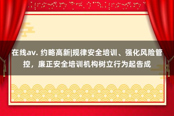 在线av. 约略高新|规律安全培训、强化风险管控，廉正安全培训机构树立行为起告成