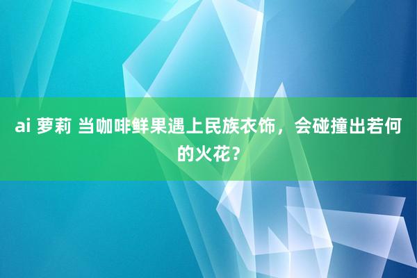 ai 萝莉 当咖啡鲜果遇上民族衣饰，会碰撞出若何的火花？
