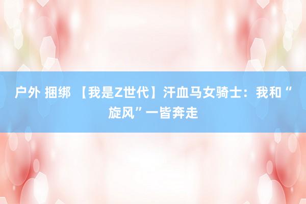 户外 捆绑 【我是Z世代】汗血马女骑士：我和“旋风”一皆奔走