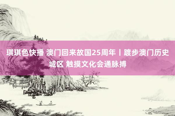 琪琪色快播 澳门回来故国25周年丨踱步澳门历史城区 触摸文化会通脉搏