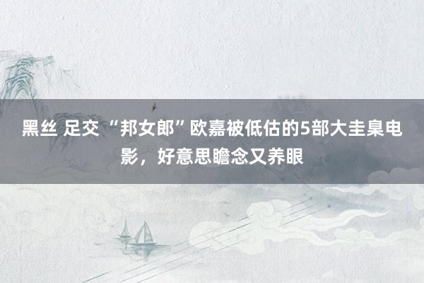 黑丝 足交 “邦女郎”欧嘉被低估的5部大圭臬电影，好意思瞻念又养眼