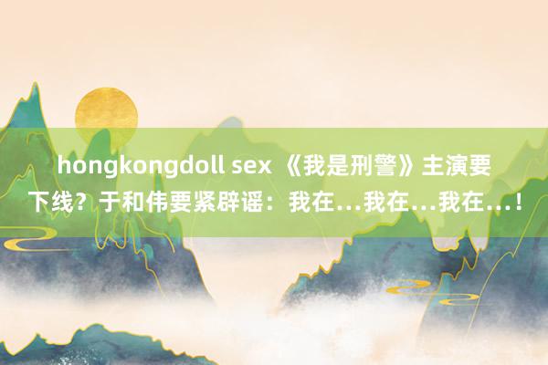 hongkongdoll sex 《我是刑警》主演要下线？于和伟要紧辟谣：我在…我在…我在…！