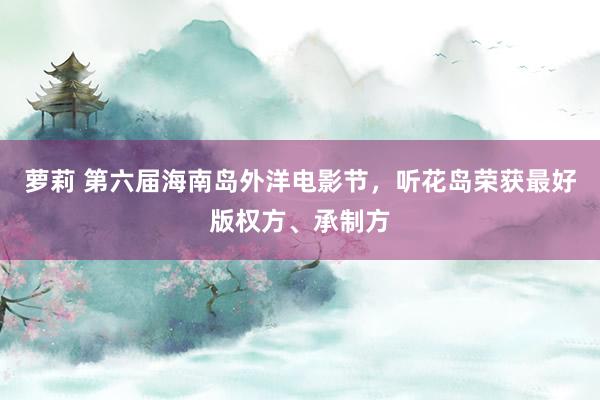 萝莉 第六届海南岛外洋电影节，听花岛荣获最好版权方、承制方