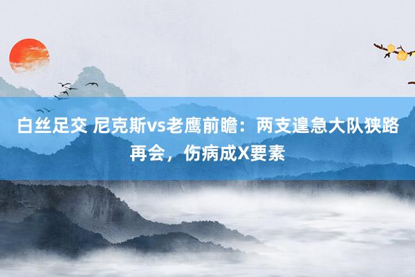 白丝足交 尼克斯vs老鹰前瞻：两支遑急大队狭路再会，伤病成X要素