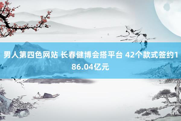 男人第四色网站 长春健博会搭平台 42个款式签约186.04亿元