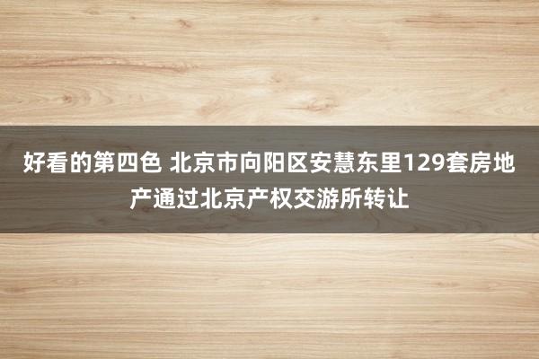 好看的第四色 北京市向阳区安慧东里129套房地产通过北京产权交游所转让