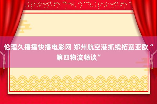 伦理久播播快播电影网 郑州航空港抓续拓宽亚欧“第四物流畅谈”