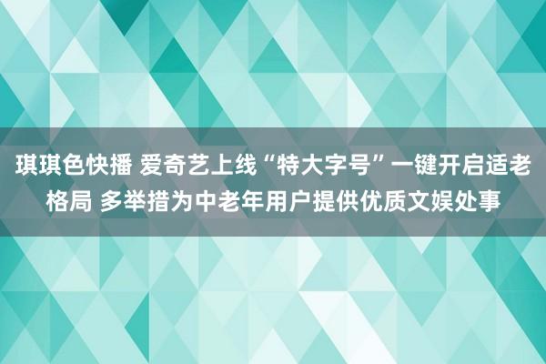 琪琪色快播 爱奇艺上线“特大字号”一键开启适老格局 多举措为中老年用户提供优质文娱处事