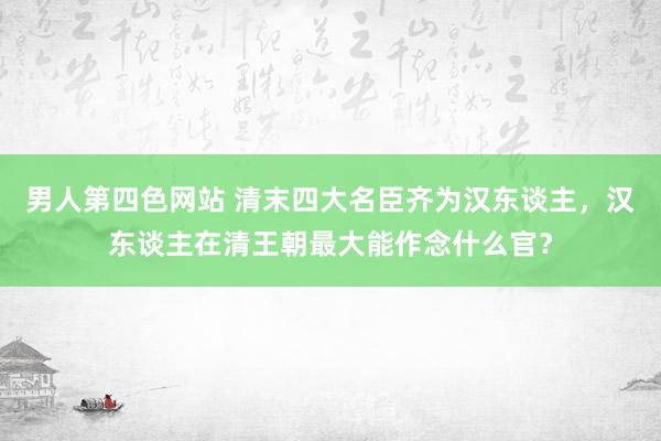 男人第四色网站 清末四大名臣齐为汉东谈主，汉东谈主在清王朝最大能作念什么官？