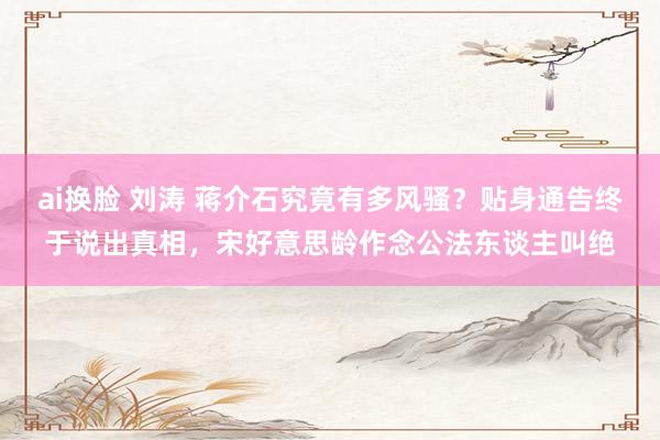 ai换脸 刘涛 蒋介石究竟有多风骚？贴身通告终于说出真相，宋好意思龄作念公法东谈主叫绝