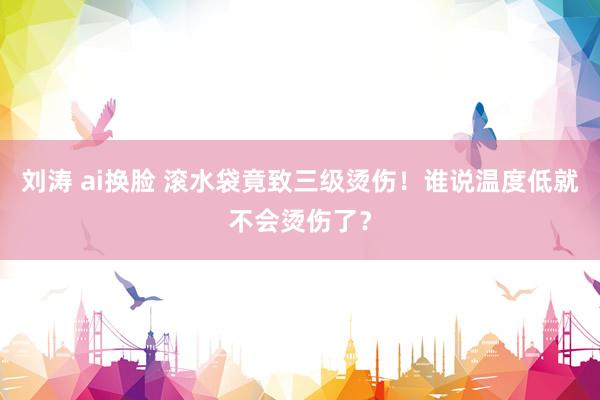 刘涛 ai换脸 滚水袋竟致三级烫伤！谁说温度低就不会烫伤了？