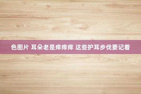 色图片 耳朵老是痒痒痒 这些护耳步伐要记着