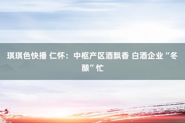 琪琪色快播 仁怀：中枢产区酒飘香 白酒企业“冬酿”忙