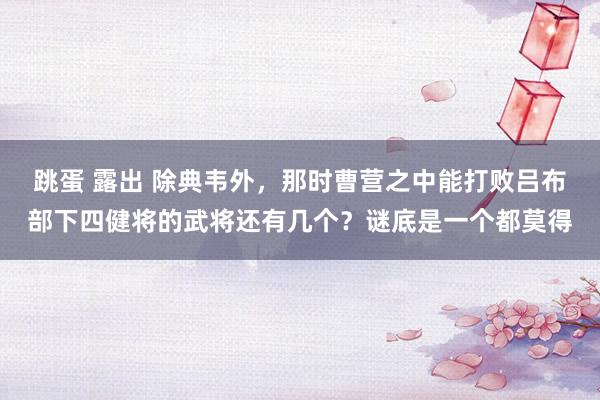 跳蛋 露出 除典韦外，那时曹营之中能打败吕布部下四健将的武将还有几个？谜底是一个都莫得