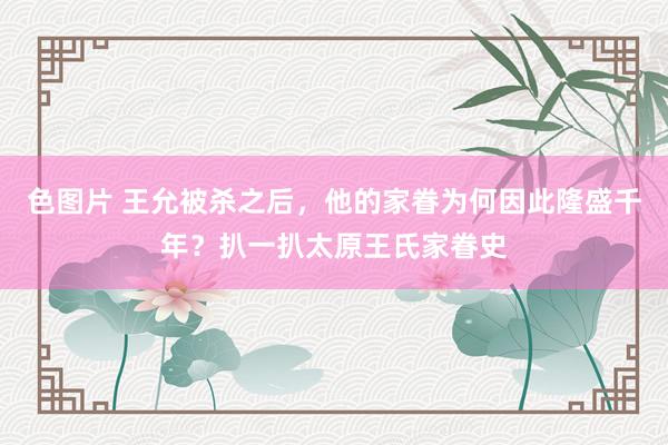 色图片 王允被杀之后，他的家眷为何因此隆盛千年？扒一扒太原王氏家眷史