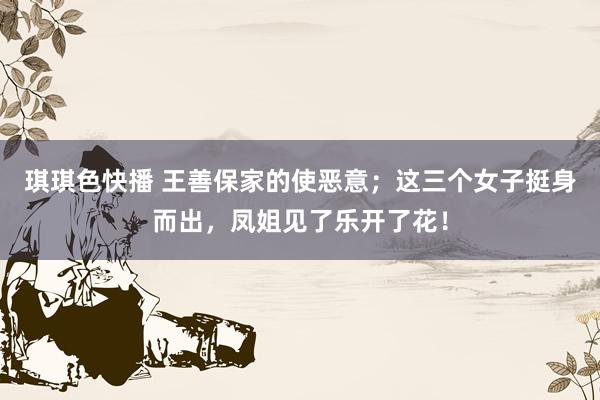 琪琪色快播 王善保家的使恶意；这三个女子挺身而出，凤姐见了乐开了花！