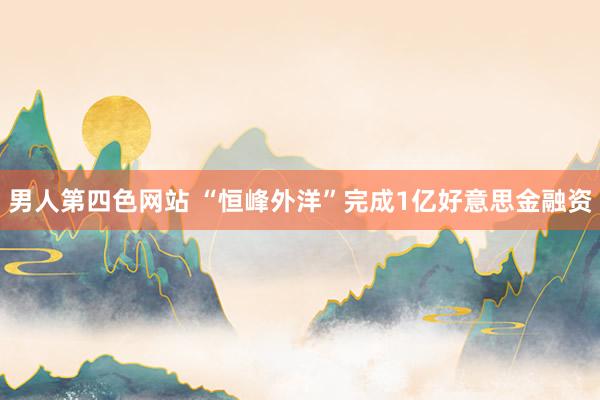 男人第四色网站 “恒峰外洋”完成1亿好意思金融资