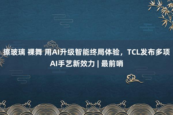 擦玻璃 裸舞 用AI升级智能终局体验，TCL发布多项AI手艺新效力 | 最前哨