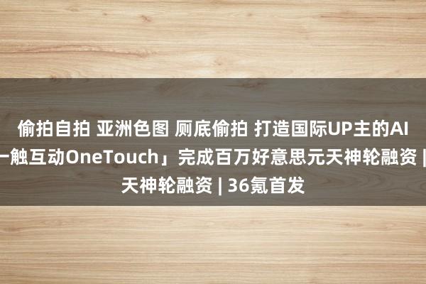 偷拍自拍 亚洲色图 厕底偷拍 打造国际UP主的AI助理，「一触互动OneTouch」完成百万好意思元天神轮融资 | 36氪首发
