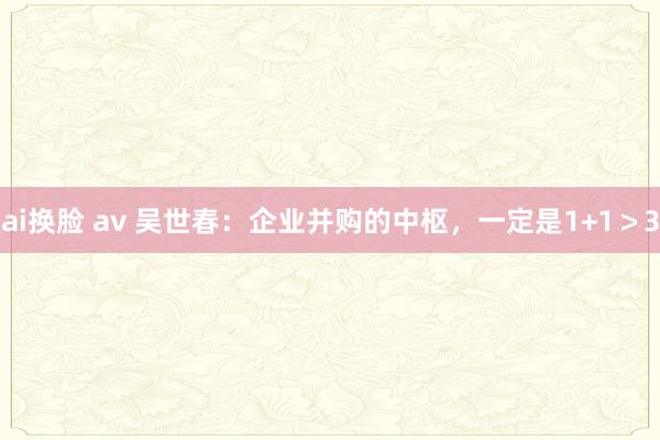 ai换脸 av 吴世春：企业并购的中枢，一定是1+1＞3