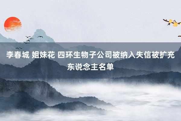 李春城 姐妹花 四环生物子公司被纳入失信被扩充东说念主名单