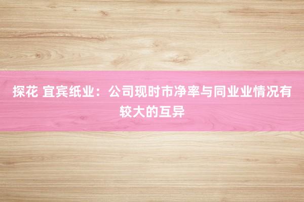 探花 宜宾纸业：公司现时市净率与同业业情况有较大的互异