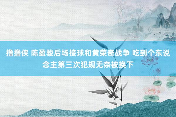 撸撸侠 陈盈骏后场接球和黄荣奇战争 吃到个东说念主第三次犯规无奈被换下