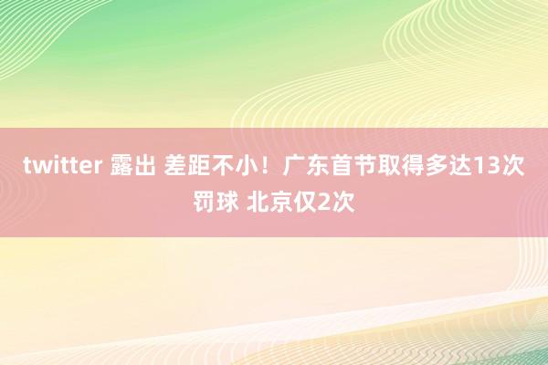 twitter 露出 差距不小！广东首节取得多达13次罚球 北京仅2次