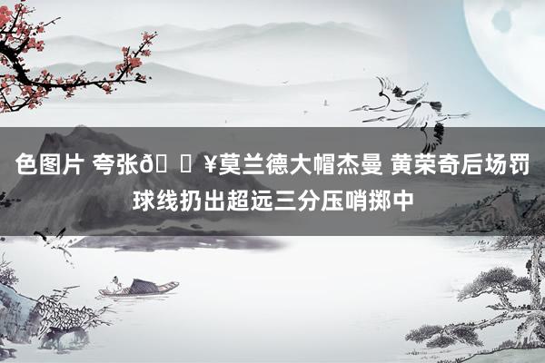 色图片 夸张💥莫兰德大帽杰曼 黄荣奇后场罚球线扔出超远三分压哨掷中