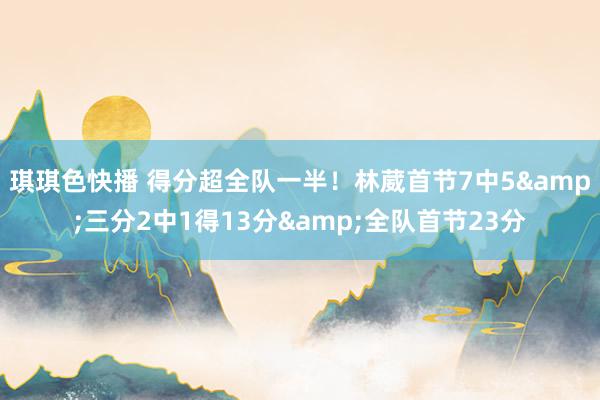 琪琪色快播 得分超全队一半！林葳首节7中5&三分2中1得13分&全队首节23分