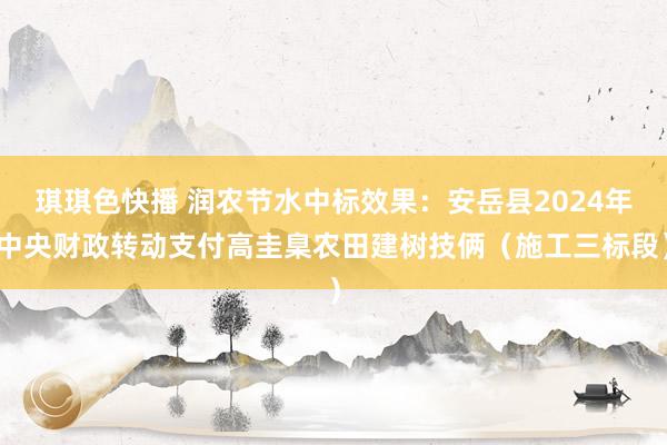 琪琪色快播 润农节水中标效果：安岳县2024年中央财政转动支付高圭臬农田建树技俩（施工三标段）