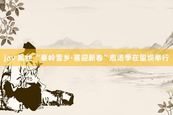 jav 黑丝 “秦岭雪乡·喜迎新春”庖汤季在留坝举行