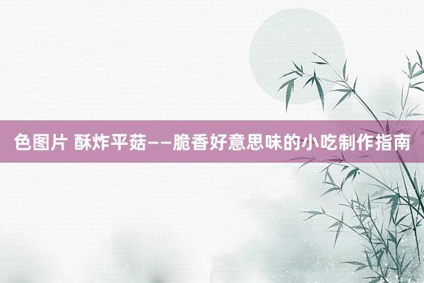 色图片 酥炸平菇——脆香好意思味的小吃制作指南