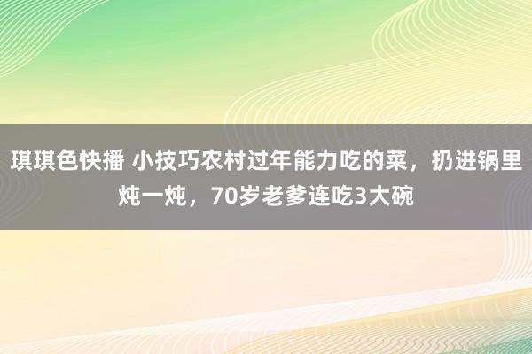 琪琪色快播 小技巧农村过年能力吃的菜，扔进锅里炖一炖，70岁老爹连吃3大碗