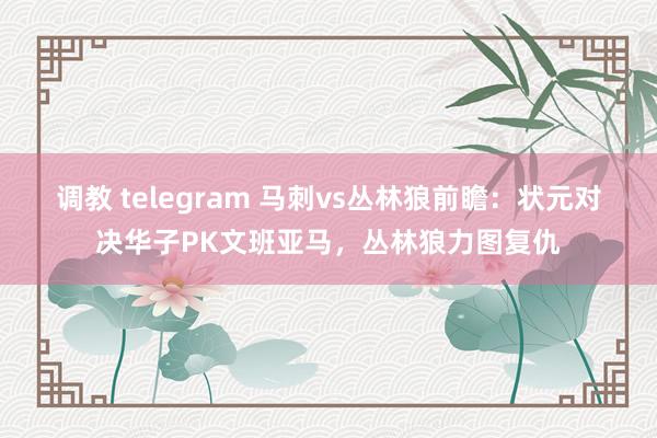 调教 telegram 马刺vs丛林狼前瞻：状元对决华子PK文班亚马，丛林狼力图复仇