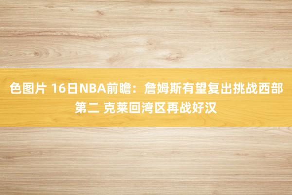 色图片 16日NBA前瞻：詹姆斯有望复出挑战西部第二 克莱回湾区再战好汉