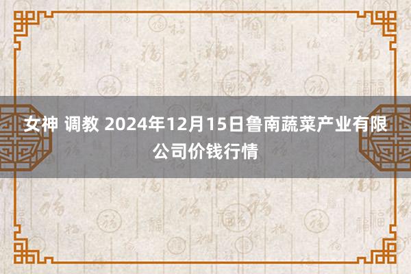 女神 调教 2024年12月15日鲁南蔬菜产业有限公司价钱行情
