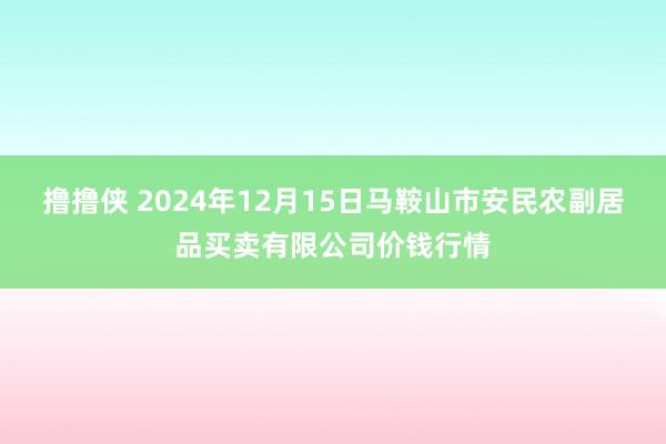 撸撸侠 2024年12月15日马鞍山市安民农副居品买卖有限公司价钱行情