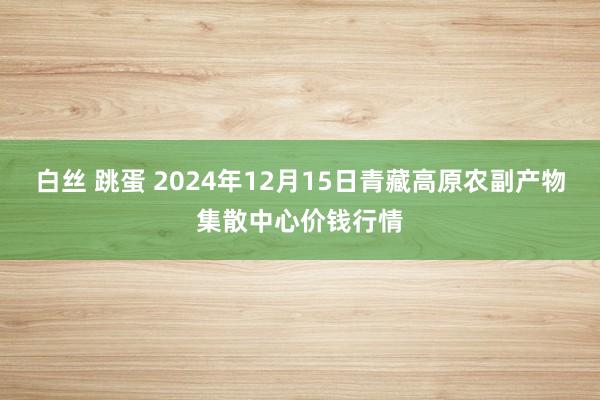 白丝 跳蛋 2024年12月15日青藏高原农副产物集散中心价钱行情