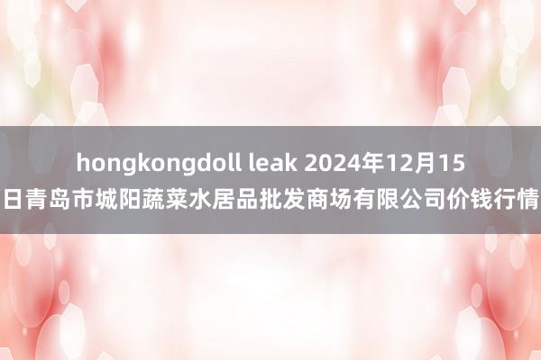 hongkongdoll leak 2024年12月15日青岛市城阳蔬菜水居品批发商场有限公司价钱行情